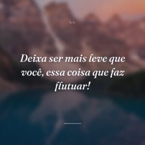 Deixa ser mais leve que você, essa coisa que faz flutuar!