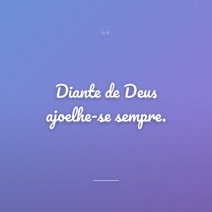 Diante de Deus ajoelhe-se sempre.