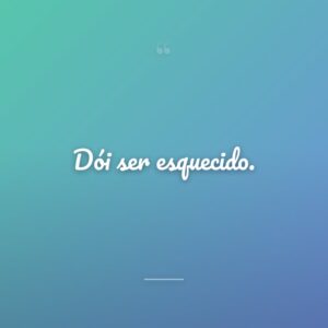 Dói ser esquecido.