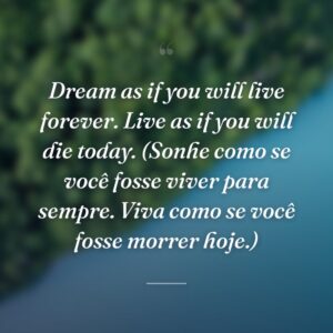 Dream as if you will live forever. Live as if you will die today. (Sonhe como se você fosse viver para sempre. Viva como se você fosse morrer hoje.)