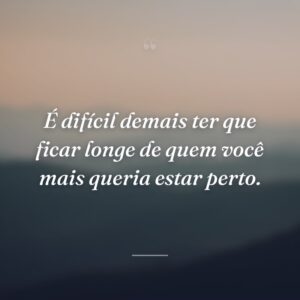 É difícil demais ter que ficar longe de quem você mais queria estar perto.