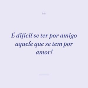 É difícil se ter por amigo aquele que se tem por amor!