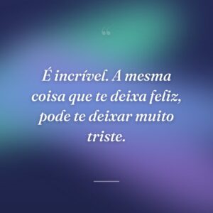 É incrível. A mesma coisa que te deixa feliz, pode te deixar muito triste.