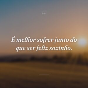 É melhor sofrer junto do que ser feliz sozinho.