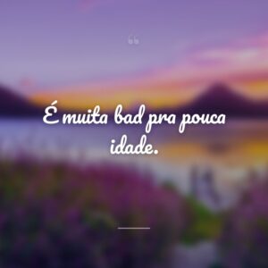 É muita bad pra pouca idade.
