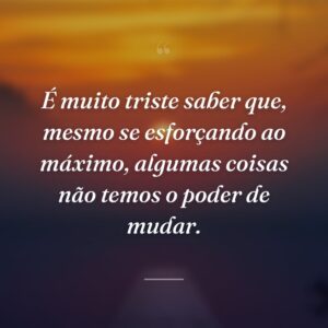 É muito triste saber que, mesmo se esforçando ao máximo, algumas coisas não temos o poder de mudar.