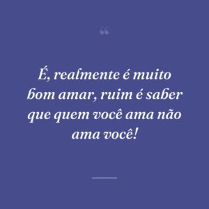 É, realmente é muito bom amar, ruim é saber que quem você ama não ama você!