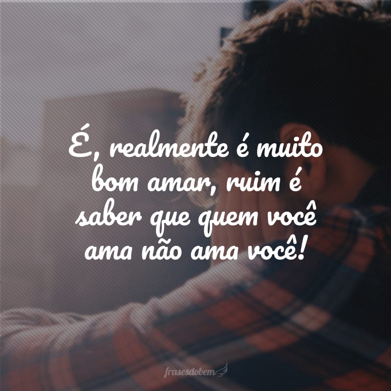 É, realmente é muito bom amar, ruim é saber que quem você ama não ama você!