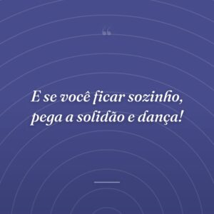 E se você ficar sozinho, pega a solidão e dança!