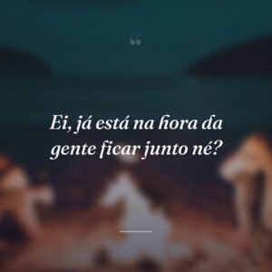Ei, já está na hora da gente ficar junto né?