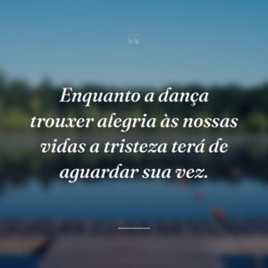 Enquanto a dança trouxer alegria às nossas vidas a tristeza terá de aguardar sua vez.