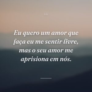 Eu quero um amor que faça eu me sentir livre, mas o seu amor me aprisiona em nós.