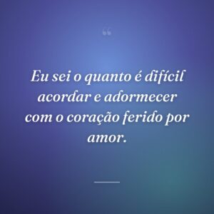 Eu sei o quanto é difícil acordar e adormecer com o coração ferido por amor.