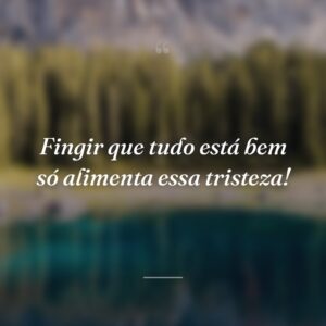 Fingir que tudo está bem só alimenta essa tristeza!
