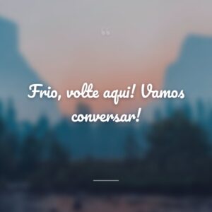 Frio, volte aqui! Vamos conversar!