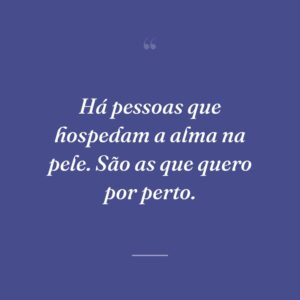 Há pessoas que hospedam a alma na pele. São as que quero por perto.