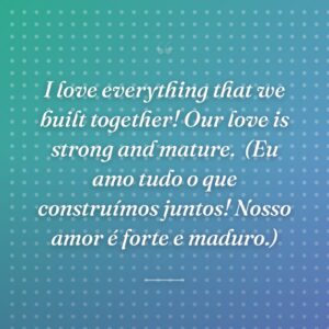 I love everything that we built together! Our love is strong and mature.
(Eu amo tudo o que construímos juntos! Nosso amor é forte e maduro.)
