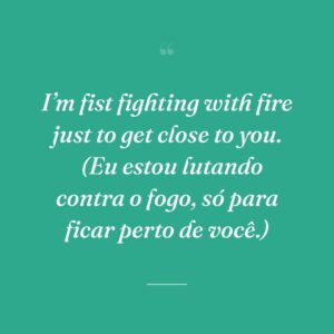 I’m fist fighting with fire just to get close to you. 
(Eu estou lutando contra o fogo, só para ficar perto de você.)