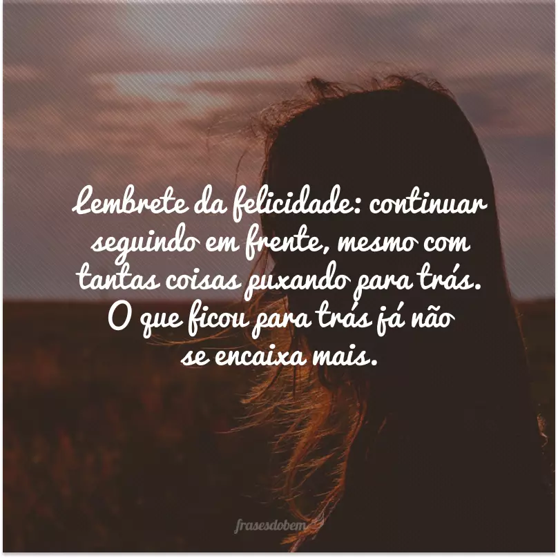 Lembrete da felicidade: continuar seguindo em frente, mesmo com tantas coisas puxando para trás. O que ficou para trás já não se encaixa mais.