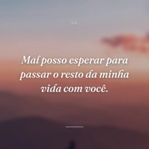 Mal posso esperar para passar o resto da minha vida com você.