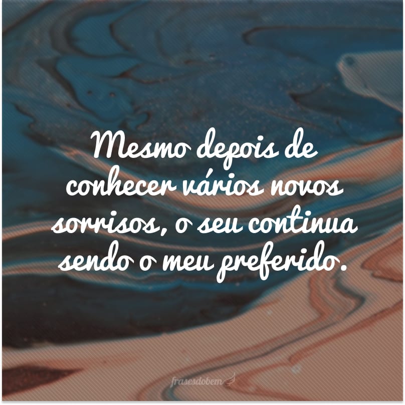 Mesmo depois de conhecer vários novos sorrisos, o seu continua sendo o meu preferido.