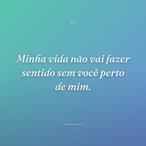 Minha vida não vai fazer sentido sem você perto de mim.