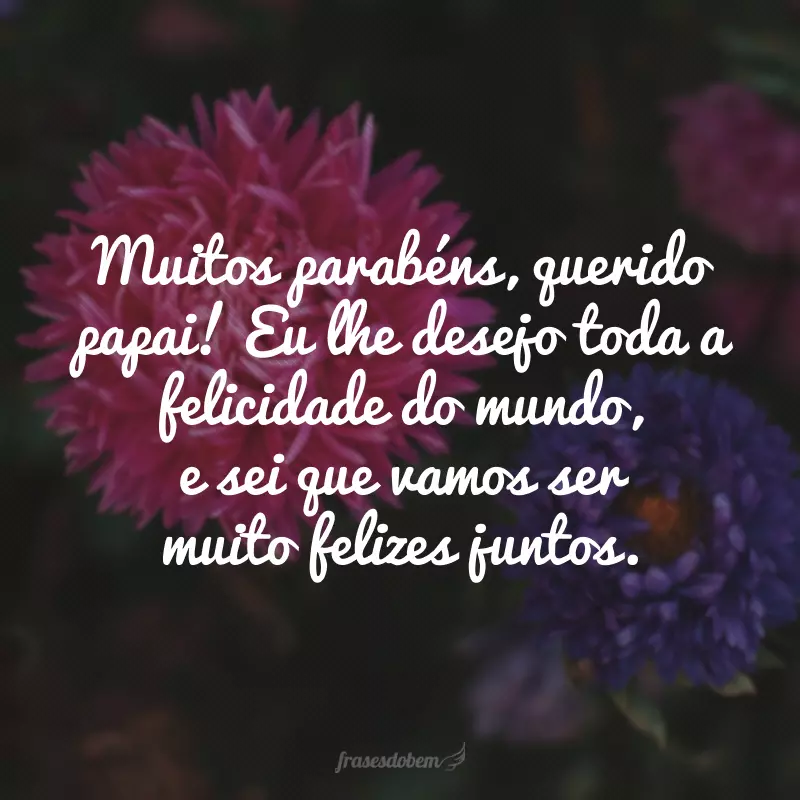 Muitos parabéns, querido papai! Eu lhe desejo toda a felicidade do mundo, e sei que vamos ser muito felizes juntos.