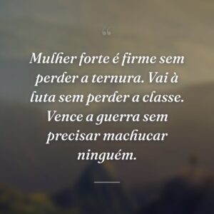 Mulher forte é firme sem perder a ternura. Vai à luta sem perder a classe. Vence a guerra sem precisar machucar ninguém.