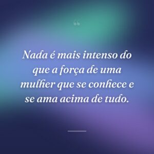 Nada é mais intenso do que a força de uma mulher que se conhece e se ama acima de tudo.
