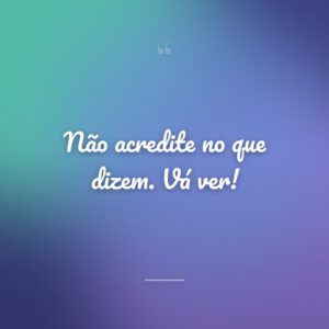 Não acredite no que dizem. Vá ver!