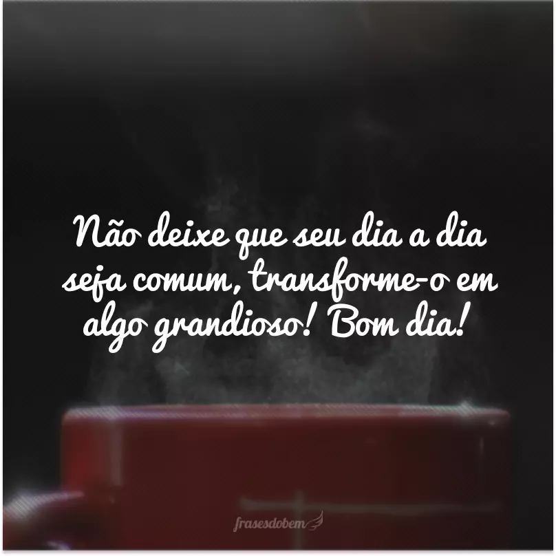 Não deixe que seu dia a dia seja comum, transforme-o em algo grandioso! Bom dia!