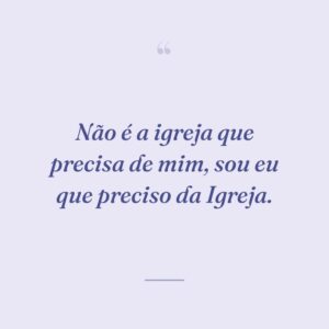 Não é a igreja que precisa de mim, sou eu que preciso da Igreja.