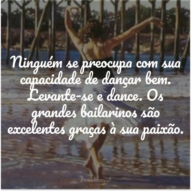 Ninguém se preocupa com sua capacidade de dançar bem. Levante-se e dance. Os grandes bailarinos são excelentes graças à sua paixão.