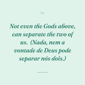 Not even the Gods above, can separate the two of us.
(Nada, nem a vontade de Deus pode separar nós dois.)