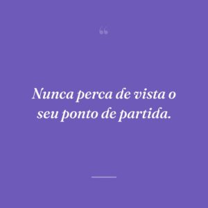 Nunca perca de vista o seu ponto de partida.