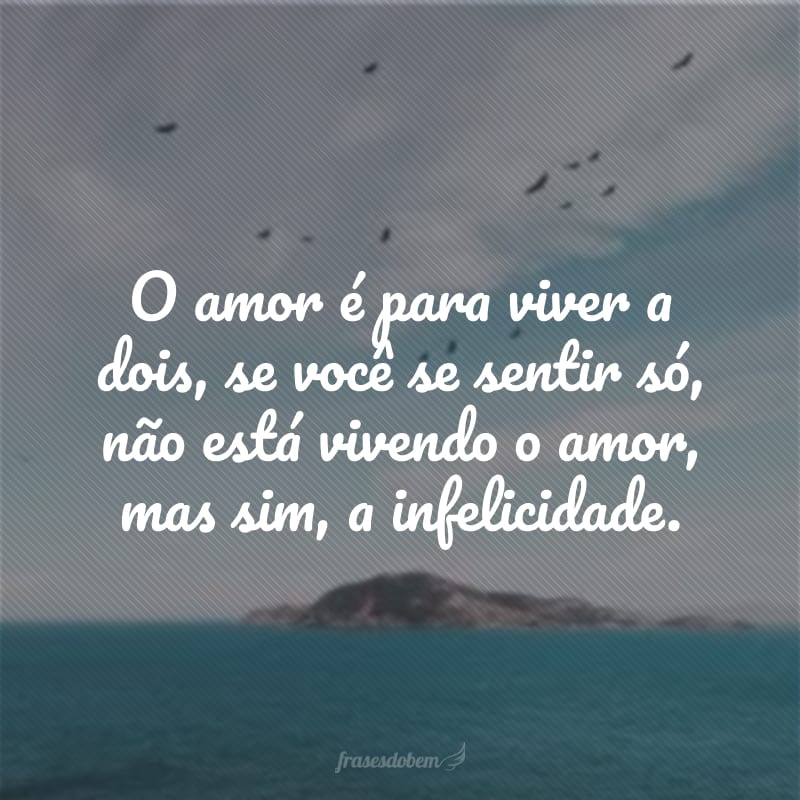 O amor é para viver a dois, se você se sentir só, não está vivendo o amor, mas sim, a infelicidade.