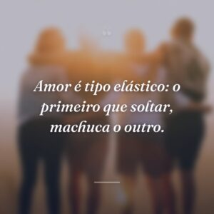 Amor é tipo elástico: o primeiro que soltar, machuca o outro.
