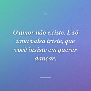 O amor não existe. É só uma valsa triste, que você insiste em querer dançar.