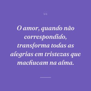 O amor, quando não correspondido, transforma todas as alegrias em tristezas que machucam na alma.