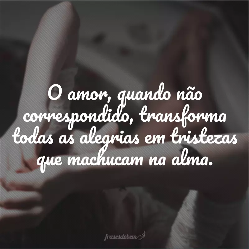 O amor, quando não correspondido, transforma todas as alegrias em tristezas que machucam na alma.