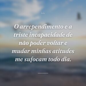 O arrependimento e a triste incapacidade de não poder voltar e mudar minhas atitudes me sufocam todo dia.