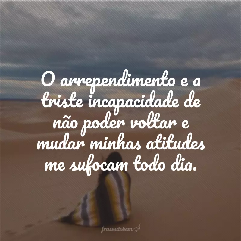 O arrependimento e a triste incapacidade de não poder voltar e mudar minhas atitudes me sufocam todo dia.