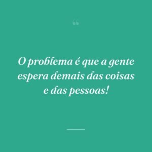 O problema é que a gente espera demais das coisas e das pessoas!