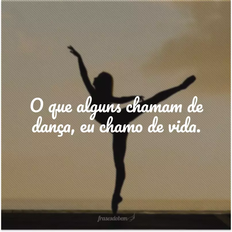 O que alguns chamam de dança, eu chamo de vida.