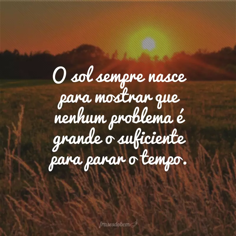 O sol sempre nasce para mostrar que nenhum problema é grande o suficiente para parar o tempo.