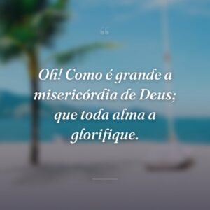 Oh! Como é grande a misericórdia de Deus; que toda alma a glorifique.