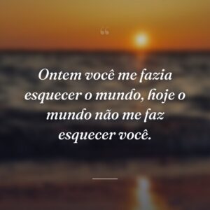 Ontem você me fazia esquecer o mundo, hoje o mundo não me faz esquecer você.