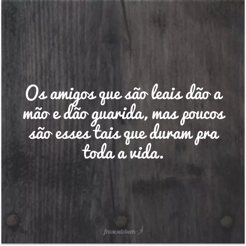 Os amigos que são leais dão a mão e dão guarida, mas poucos são esses tais que duram pra toda a vida.