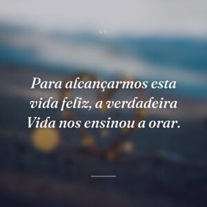 Para alcançarmos esta vida feliz, a verdadeira Vida nos ensinou a orar.