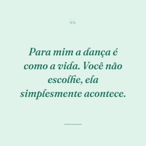 Para mim a dança é como a vida. Você não escolhe, ela simplesmente acontece.